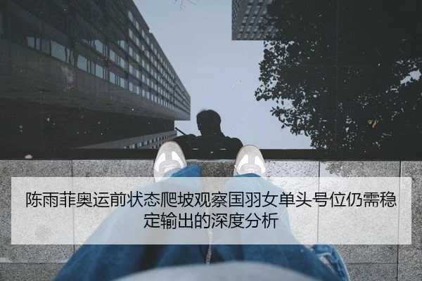 陈雨菲奥运前状态爬坡观察国羽女单头号位仍需稳定输出的深度分析