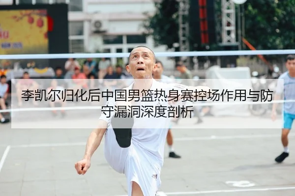 李凯尔归化后中国男篮热身赛控场作用与防守漏洞深度剖析