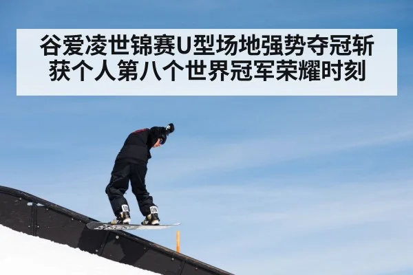 谷爱凌世锦赛U型场地强势夺冠斩获个人第八个世界冠军荣耀时刻