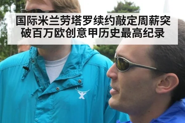 国际米兰劳塔罗续约敲定周薪突破百万欧创意甲历史最高纪录