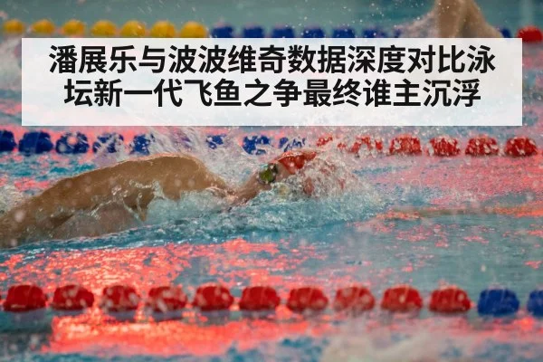 潘展乐与波波维奇数据深度对比泳坛新一代飞鱼之争最终谁主沉浮