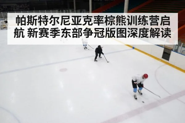 帕斯特尔尼亚克率棕熊训练营启航 新赛季东部争冠版图深度解读
